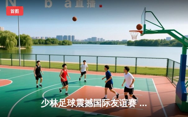 少林足球震撼国际友谊赛 4-2逆转南美劲旅展现传统武术融合现代足球魅力