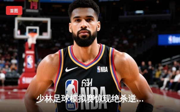 少林足球模拟赛惊现绝杀逆转 新秀球员上演帽子戏法