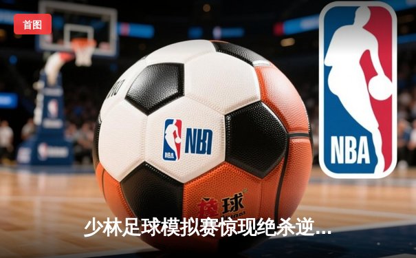 少林足球模拟赛惊现绝杀逆转 新秀球员上演帽子戏法