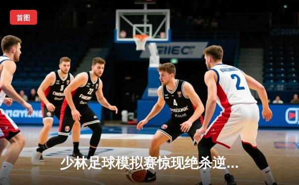 少林足球模拟赛惊现绝杀逆转 赵三脚帽子戏法助风暴队5-4险胜雷霆