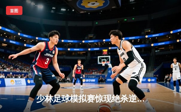 少林足球模拟赛惊现绝杀逆转 新秀球员上演帽子戏法