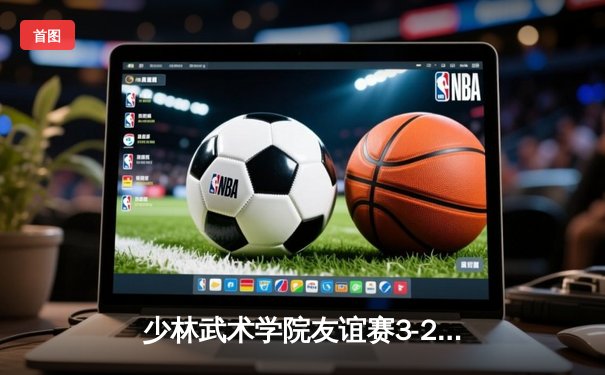 少林武术学院友谊赛3-2险胜广东青年队，传统武术与现代足球碰撞出火花