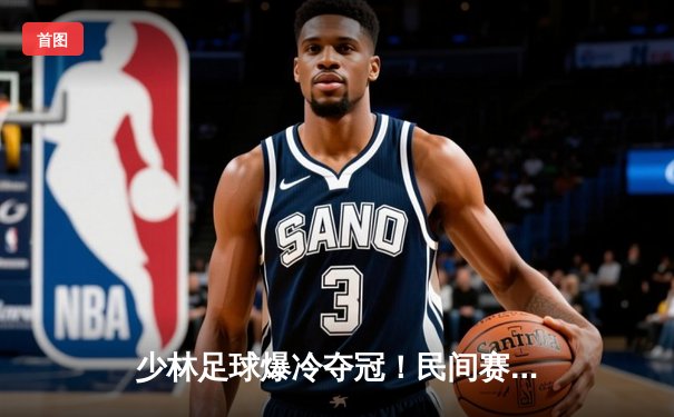 少林足球爆冷夺冠！民间赛事黑马3-2逆转豪门银河战舰