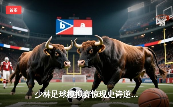 少林足球模拟赛惊现史诗逆转！PG女王平台新秀队3-2绝杀传统豪门
