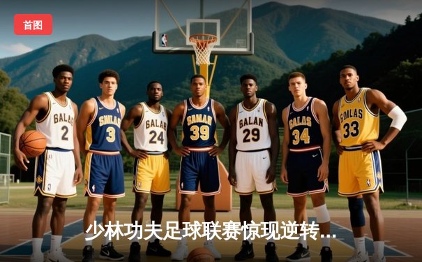 少林功夫足球联赛惊现逆转绝杀 铁头功队长帽子戏法创纪录