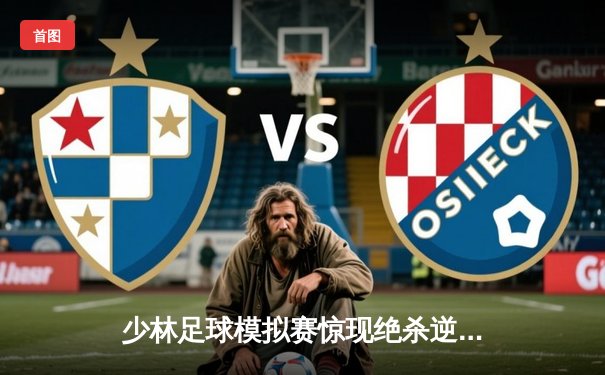 少林足球模拟赛惊现绝杀逆转 赵三脚帽子戏法助烈焰队5-4险胜雷霆