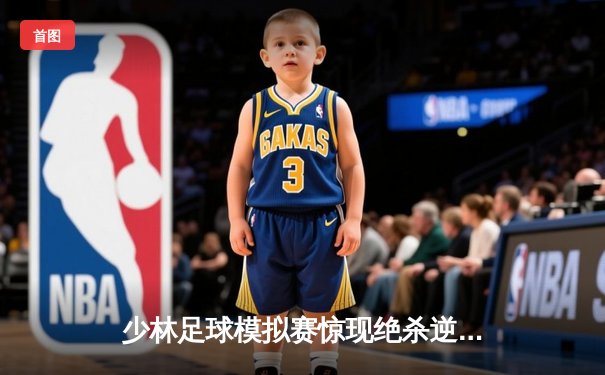 少林足球模拟赛惊现绝杀逆转 赵三脚帽子戏法助烈焰队5-4险胜雷霆