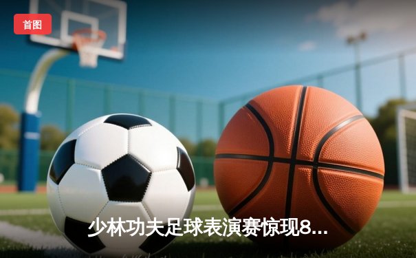 少林功夫足球表演赛惊现8-0神迹，铁头功帽子戏法震撼全场