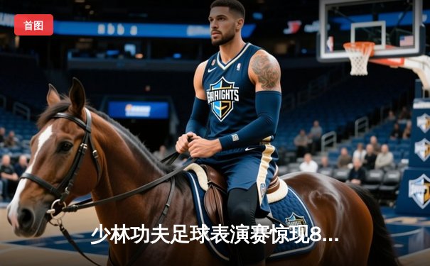 少林功夫足球表演赛惊现8-0神迹，铁头功帽子戏法震撼全场