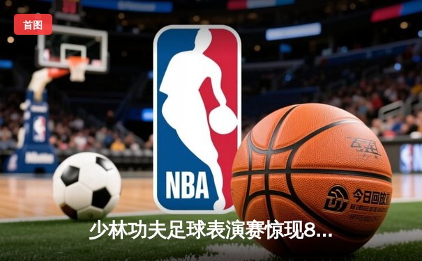 少林功夫足球表演赛惊现8-0神迹，铁头功帽子戏法震撼全场